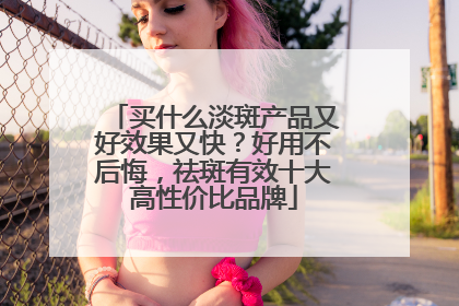 买什么淡斑产品又好效果又快？好用不后悔，祛斑有效十大高性价比品牌