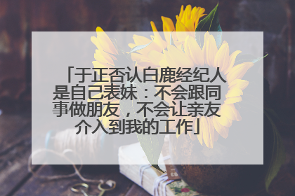 于正否认白鹿经纪人是自己表妹：不会跟同事做朋友，不会让亲友介入到我的工作