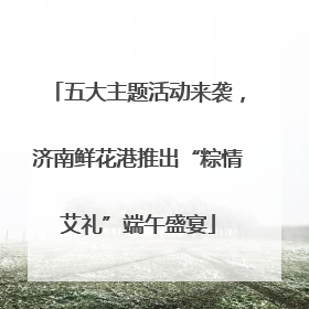 五大主题活动来袭，济南鲜花港推出“粽情艾礼”端午盛宴
