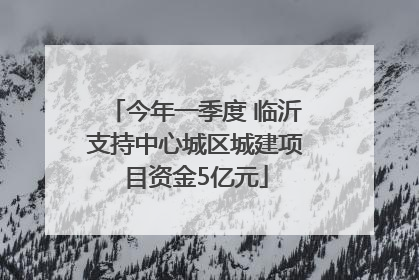 今年一季度 临沂支持中心城区城建项目资金5亿元
