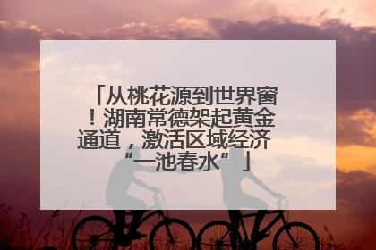 从桃花源到世界窗！湖南常德架起黄金通道，激活区域经济“一池春水”