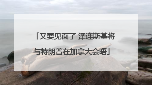 又要见面了 泽连斯基将与特朗普在加拿大会晤