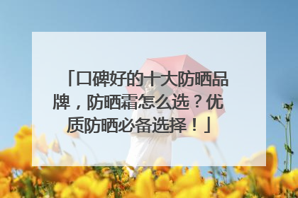 口碑好的十大防晒品牌，防晒霜怎么选？优质防晒必备选择！