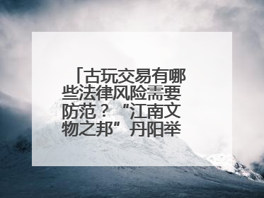 古玩交易有哪些法律风险需要防范？“江南文物之邦”丹阳举行专题讲座