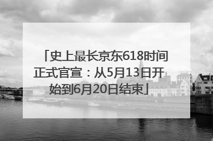史上最长京东618时间正式官宣：从5月13日开始到6月20日结束