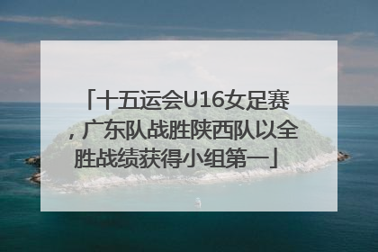 十五运会U16女足赛，广东队战胜陕西队以全胜战绩获得小组第一