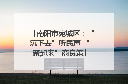 南阳市宛城区：“沉下去”听民声 “聚起来”商良策