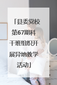 县委党校第67期科干班组织开展异地教学活动