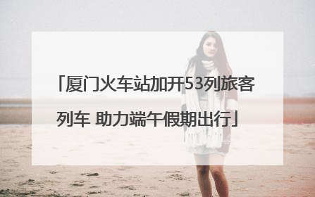 厦门火车站加开53列旅客列车 助力端午假期出行