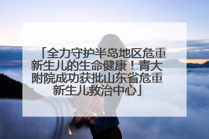 全力守护半岛地区危重新生儿的生命健康！青大附院成功获批山东省危重新生儿救治中心