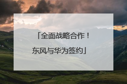 全面战略合作！东风与华为签约