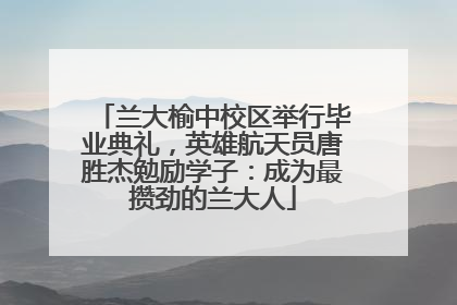 兰大榆中校区举行毕业典礼，英雄航天员唐胜杰勉励学子：成为最攒劲的兰大人