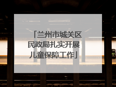 兰州市城关区民政局扎实开展儿童保障工作