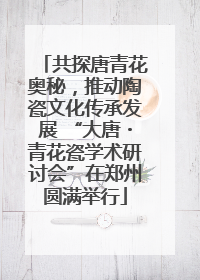 共探唐青花奥秘，推动陶瓷文化传承发展 “大唐・青花瓷学术研讨会”在郑州圆满举行