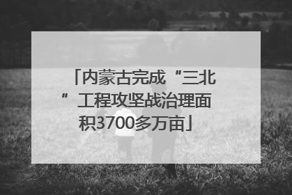 内蒙古完成“三北”工程攻坚战治理面积3700多万亩