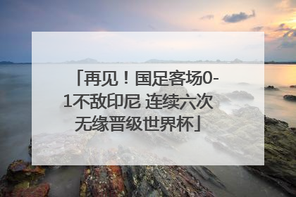 再见！国足客场0-1不敌印尼 连续六次无缘晋级世界杯