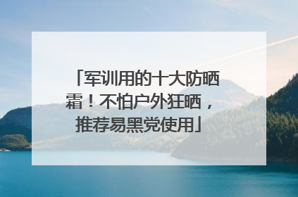军训用的十大防晒霜！不怕户外狂晒，推荐易黑党使用