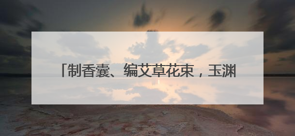 制香囊、编艾草花束，玉渊潭公园端午文化活动启幕