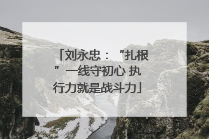 刘永忠：“扎根”一线守初心 执行力就是战斗力