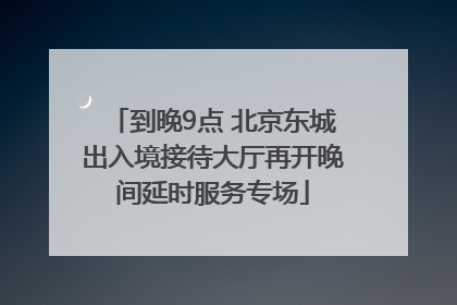 到晚9点 北京东城出入境接待大厅再开晚间延时服务专场