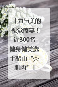 力与美的视觉盛宴！近300名健身健美选手韶山“秀肌肉”