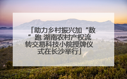 助力乡村振兴加“数”跑 湖南农村产权流转交易科技小院授牌仪式在长沙举行