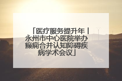 医疗服务提升年丨永州市中心医院举办癫痫合并认知障碍疾病学术会议