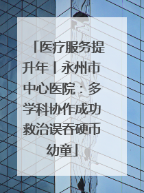 医疗服务提升年丨永州市中心医院：多学科协作成功救治误吞硬币幼童