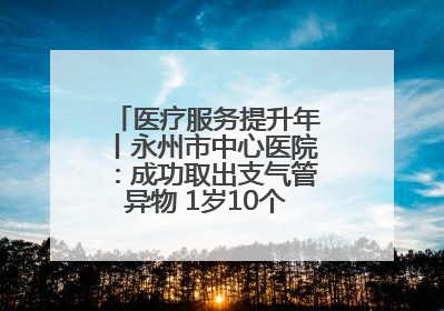 医疗服务提升年丨永州市中心医院：成功取出支气管异物 1岁10个月患儿转危为安