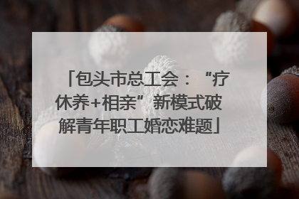 包头市总工会：“疗休养+相亲”新模式破解青年职工婚恋难题
