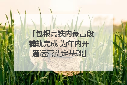 包银高铁内蒙古段铺轨完成 为年内开通运营奠定基础
