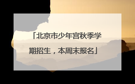 北京市少年宫秋季学期招生，本周末报名