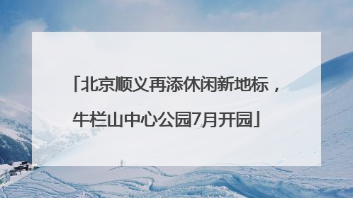 北京顺义再添休闲新地标，牛栏山中心公园7月开园