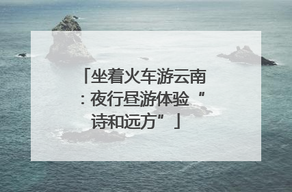 坐着火车游云南：夜行昼游体验“诗和远方”