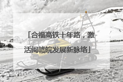 合福高铁十年路，激活闽赣皖发展新脉络