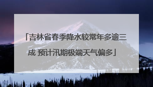 吉林省春季降水较常年多逾三成 预计汛期极端天气偏多