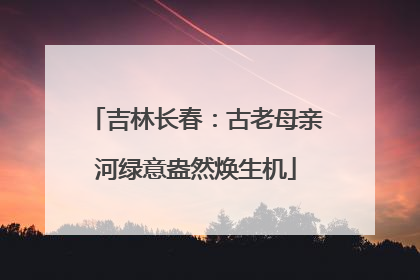 吉林长春：古老母亲河绿意盎然焕生机