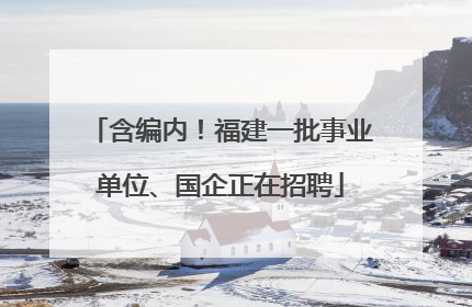 含编内！福建一批事业单位、国企正在招聘