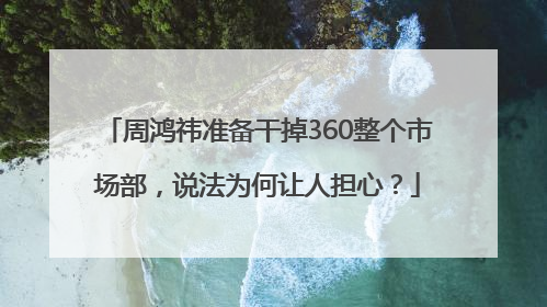 周鸿祎准备干掉360整个市场部，说法为何让人担心？