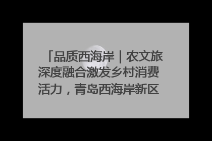 品质西海岸｜农文旅深度融合激发乡村消费活力，青岛西海岸新区的乡村振兴实践