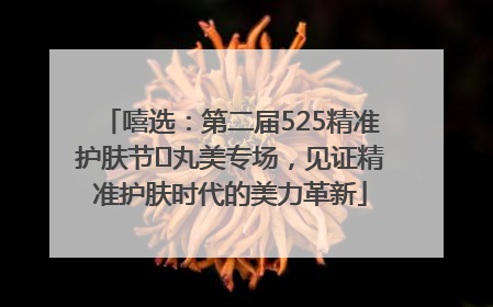 嘻选：第二届525精准护肤节✖丸美专场，见证精准护肤时代的美力革新