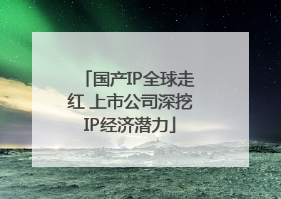 国产IP全球走红 上市公司深挖IP经济潜力