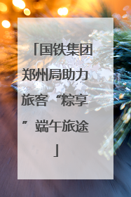 国铁集团郑州局助力旅客“粽享”端午旅途