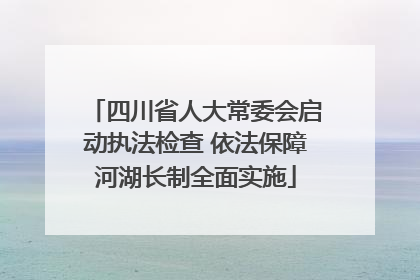 四川省人大常委会启动执法检查 依法保障河湖长制全面实施