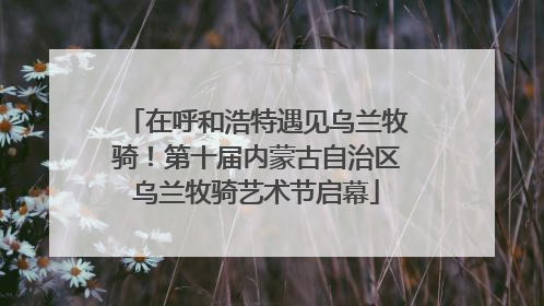 在呼和浩特遇见乌兰牧骑！第十届内蒙古自治区乌兰牧骑艺术节启幕