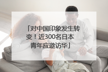 对中国印象发生转变！近300名日本青年应邀访华