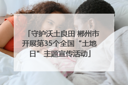 守护沃土良田 郴州市开展第35个全国“土地日”主题宣传活动