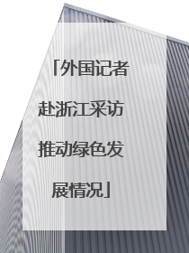 外国记者赴浙江采访推动绿色发展情况