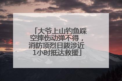 大爷上山钓鱼踩空摔伤动弹不得，消防顶烈日跋涉近1小时抵达救援