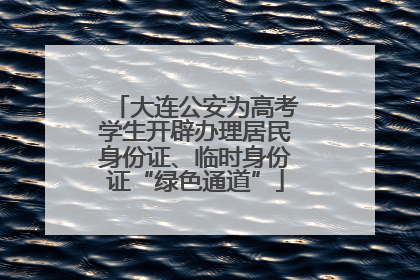 大连公安为高考学生开辟办理居民身份证、临时身份证“绿色通道”
